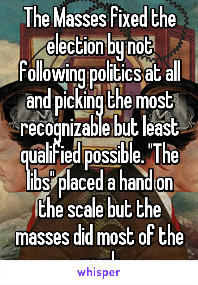 The Masses fixed the election by not following politics at all and picking the most recognizable but least qualified possible. "The libs" placed a hand on the scale but the masses did most of the work