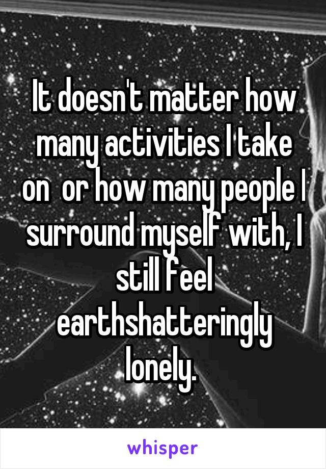It doesn't matter how many activities I take on  or how many people I surround myself with, I still feel earthshatteringly lonely. 