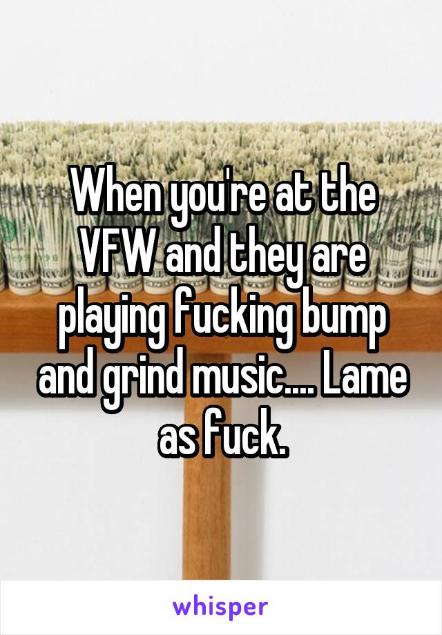 When you're at the VFW and they are playing fucking bump and grind music.... Lame as fuck.