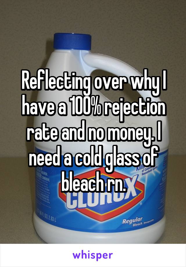 Reflecting over why I have a 100% rejection rate and no money. I need a cold glass of bleach rn.