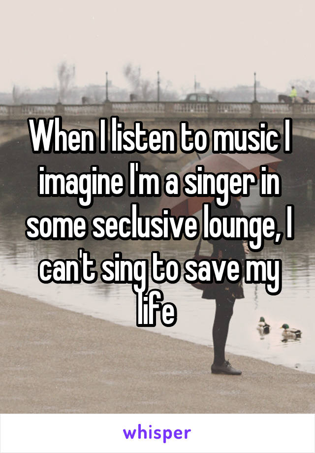 When I listen to music I imagine I'm a singer in some seclusive lounge, I can't sing to save my life 