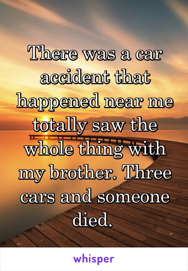 There was a car accident that happened near me totally saw the whole thing with my brother. Three cars and someone died. 