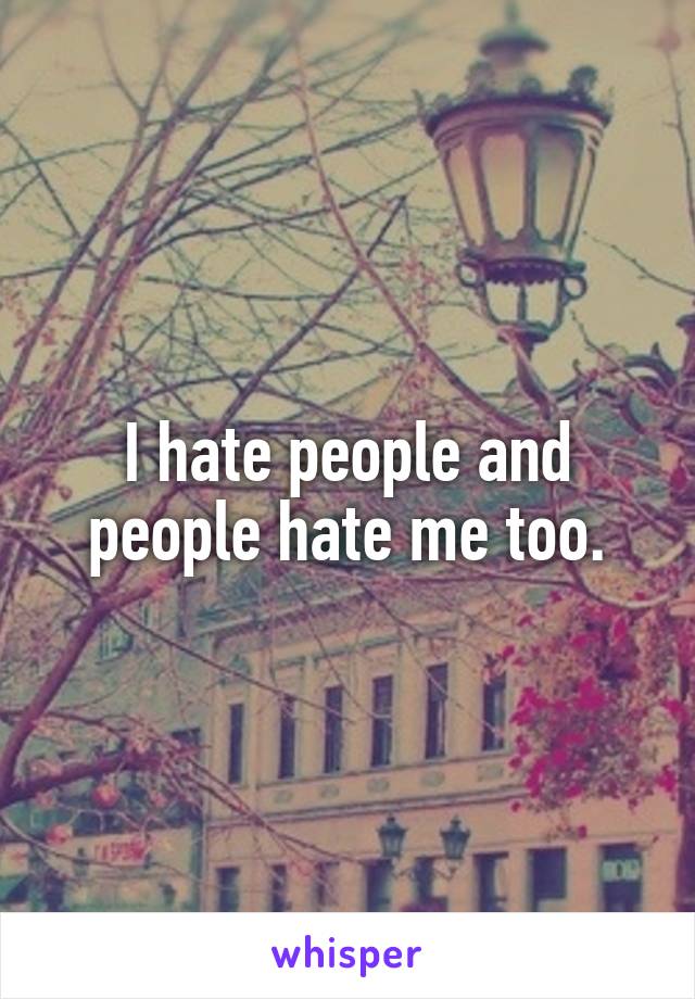 I hate people and people hate me too.