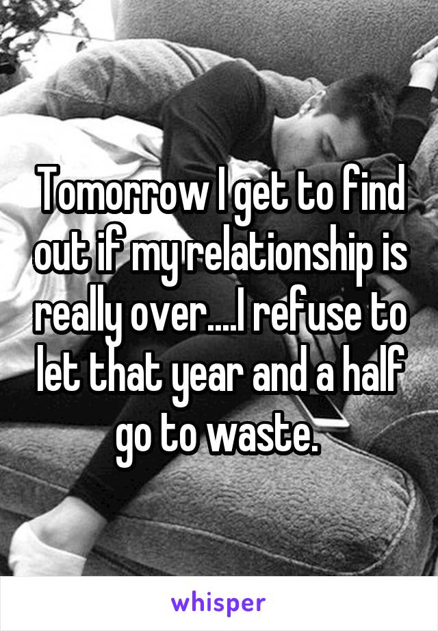 Tomorrow I get to find out if my relationship is really over....I refuse to let that year and a half go to waste. 