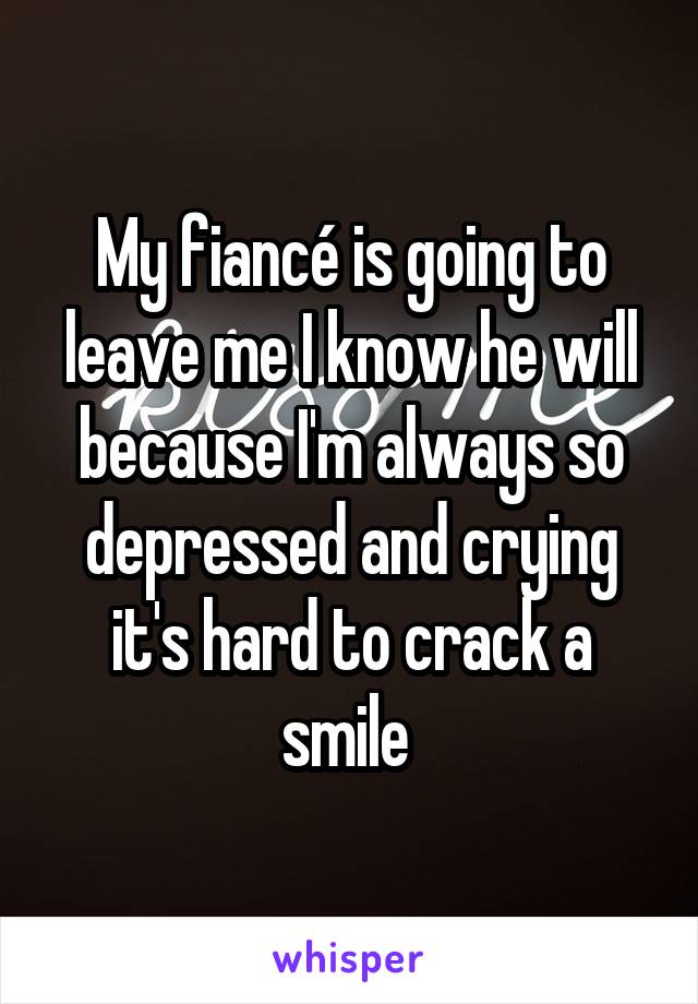My fiancé is going to leave me I know he will because I'm always so depressed and crying it's hard to crack a smile 