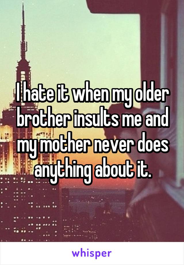 I hate it when my older brother insults me and my mother never does anything about it.