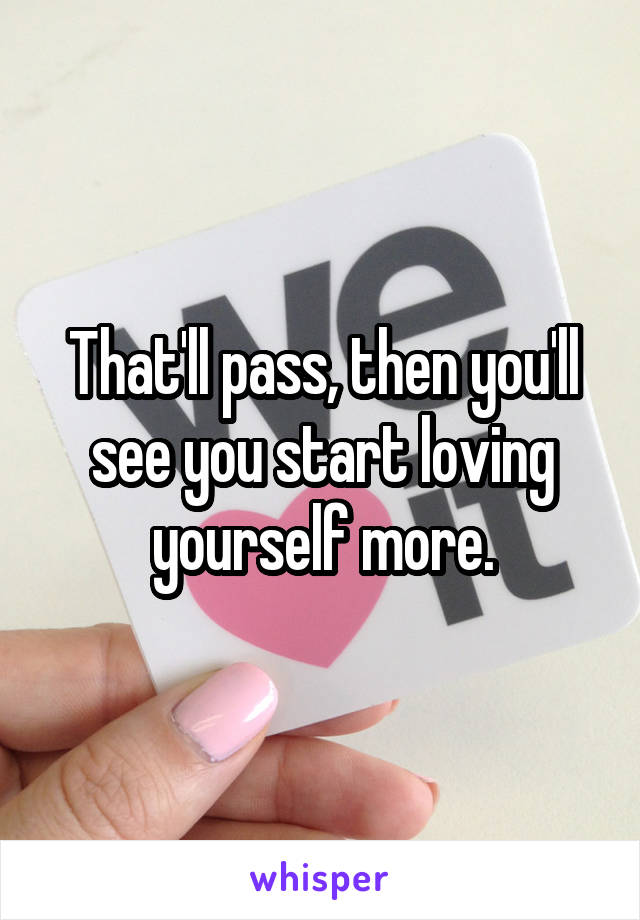 That'll pass, then you'll see you start loving yourself more.