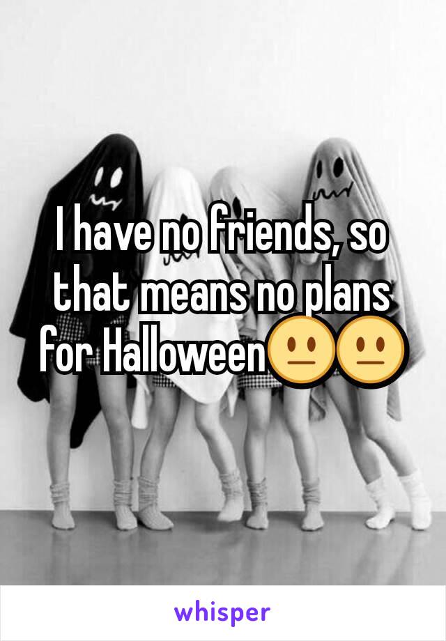 I have no friends, so that means no plans for Halloween😐😐
