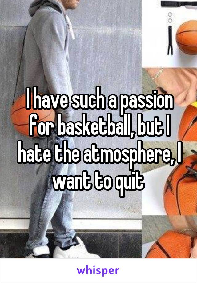 I have such a passion for basketball, but I hate the atmosphere, I want to quit 