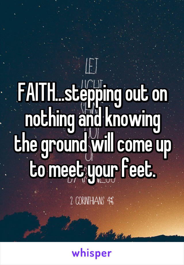 FAITH...stepping out on nothing and knowing the ground will come up to meet your feet.