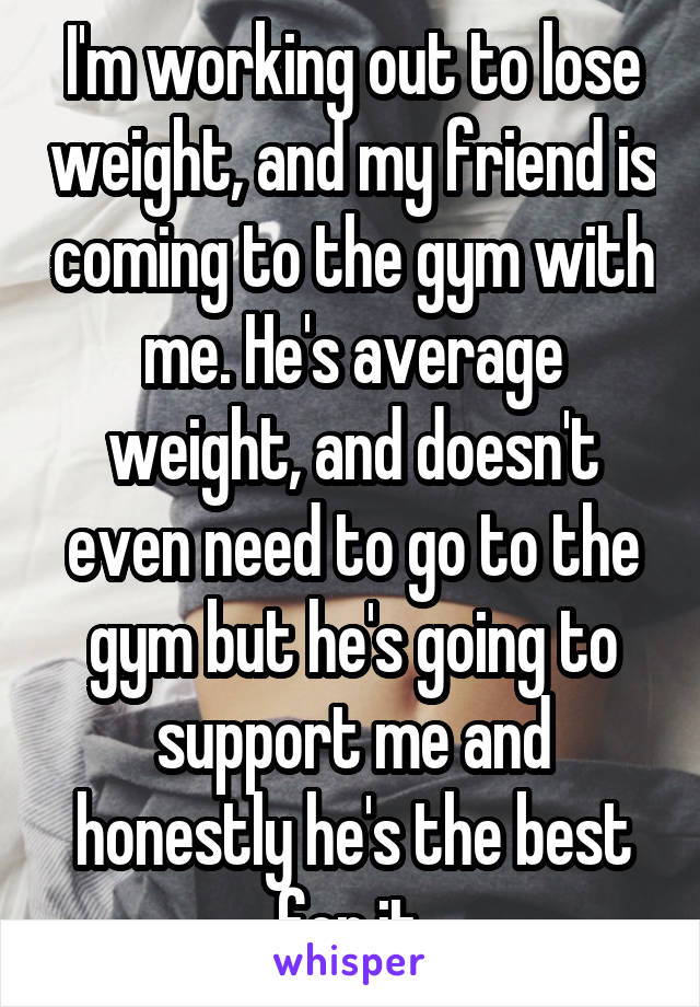 I'm working out to lose weight, and my friend is coming to the gym with me. He's average weight, and doesn't even need to go to the gym but he's going to support me and honestly he's the best for it.