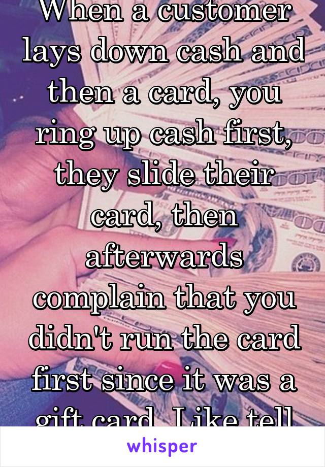 When a customer lays down cash and then a card, you ring up cash first, they slide their card, then afterwards complain that you didn't run the card first since it was a gift card. Like tell me first.