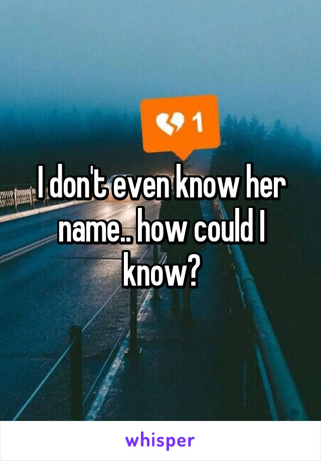 I don't even know her name.. how could I know?