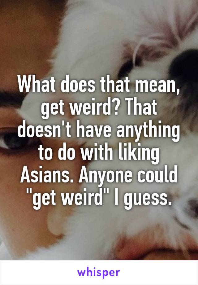 What does that mean, get weird? That doesn't have anything to do with liking Asians. Anyone could "get weird" I guess.