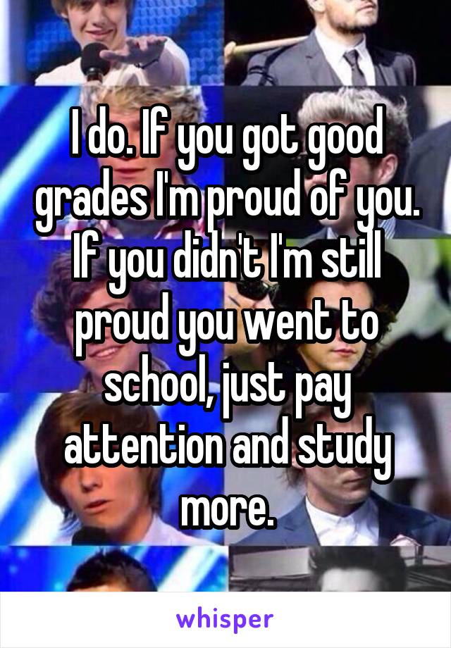 I do. If you got good grades I'm proud of you. If you didn't I'm still proud you went to school, just pay attention and study more.