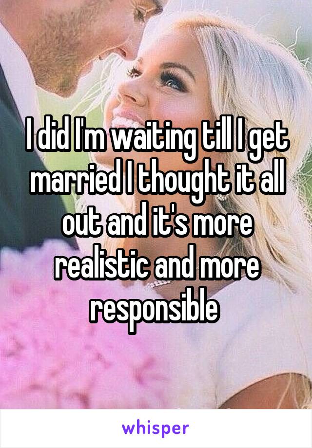 I did I'm waiting till I get married I thought it all out and it's more realistic and more responsible 
