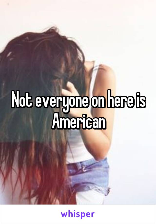 Not everyone on here is American