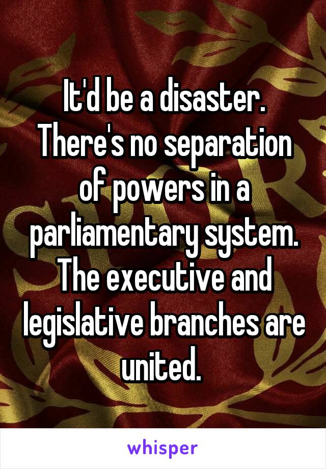 It'd be a disaster. There's no separation of powers in a parliamentary system. The executive and legislative branches are united. 