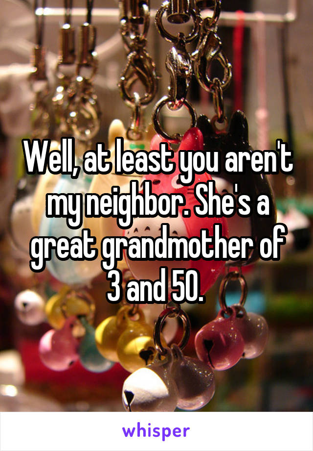 Well, at least you aren't my neighbor. She's a great grandmother of 3 and 50. 