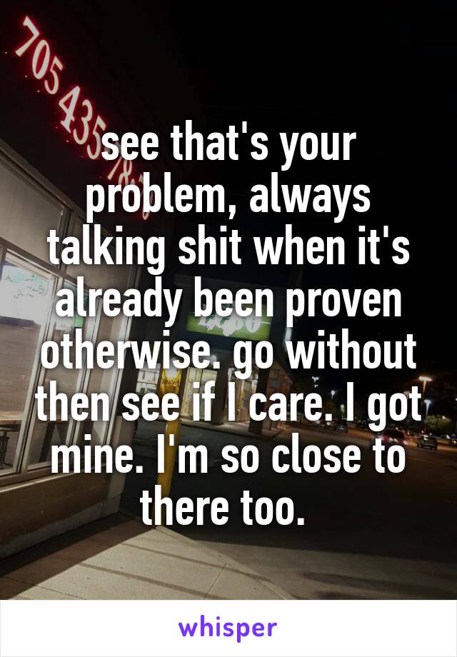 see that's your problem, always talking shit when it's already been proven otherwise. go without then see if I care. I got mine. I'm so close to there too. 
