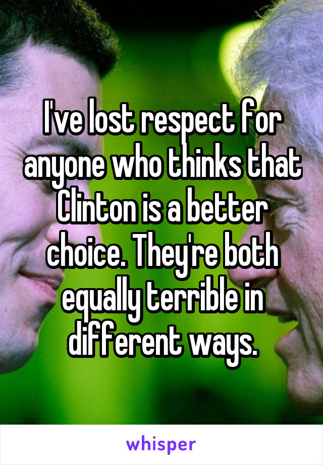 I've lost respect for anyone who thinks that Clinton is a better choice. They're both equally terrible in different ways.