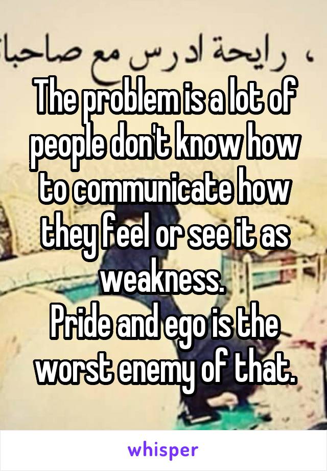 The problem is a lot of people don't know how to communicate how they feel or see it as weakness. 
Pride and ego is the worst enemy of that.