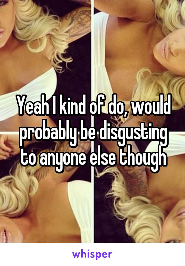Yeah I kind of do, would probably be disgusting to anyone else though