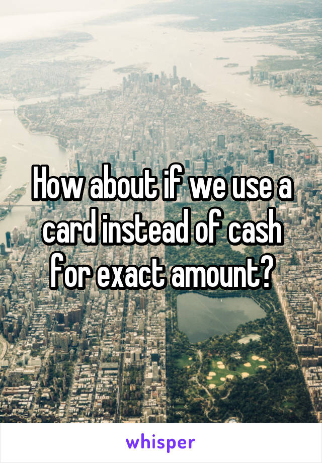 How about if we use a card instead of cash for exact amount?