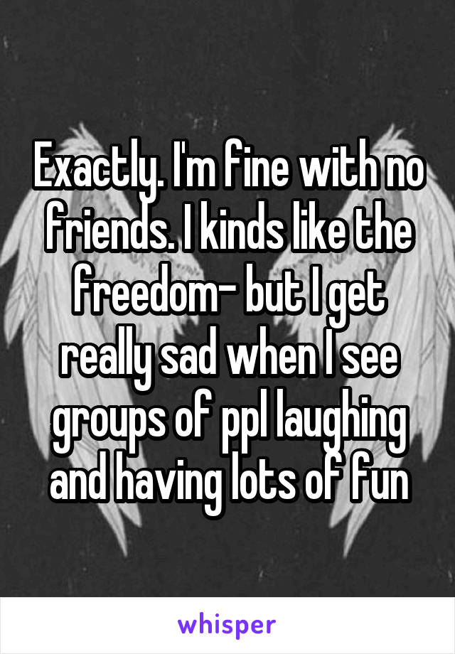 Exactly. I'm fine with no friends. I kinds like the freedom- but I get really sad when I see groups of ppl laughing and having lots of fun