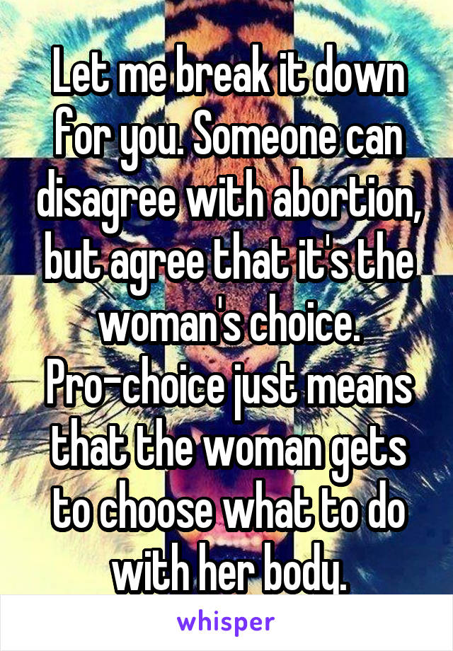 Let me break it down for you. Someone can disagree with abortion, but agree that it's the woman's choice. Pro-choice just means that the woman gets to choose what to do with her body.