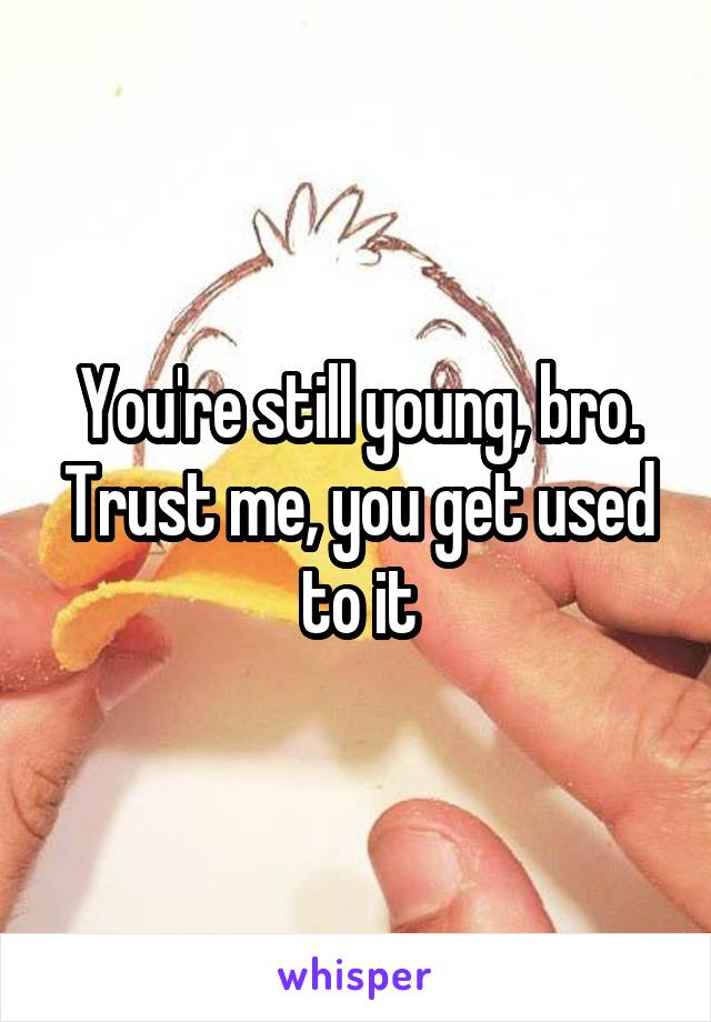 You're still young, bro. Trust me, you get used to it