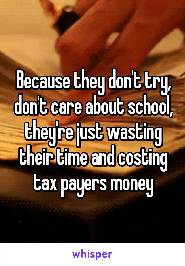 Because they don't try, don't care about school, they're just wasting their time and costing tax payers money