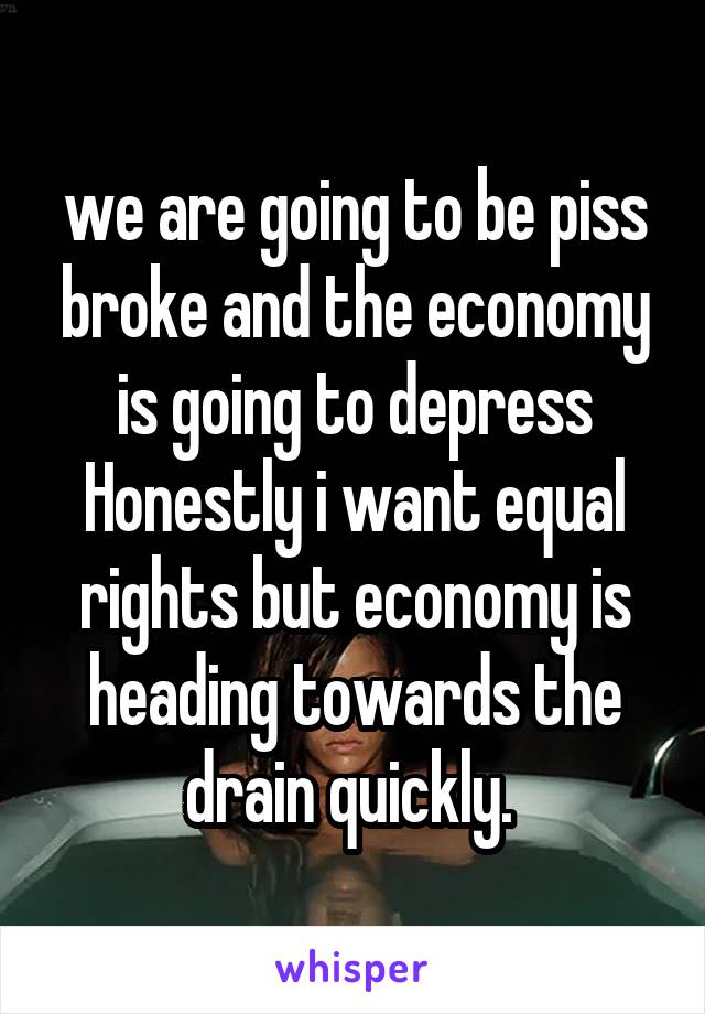 we are going to be piss broke and the economy is going to depress
Honestly i want equal rights but economy is heading towards the drain quickly. 