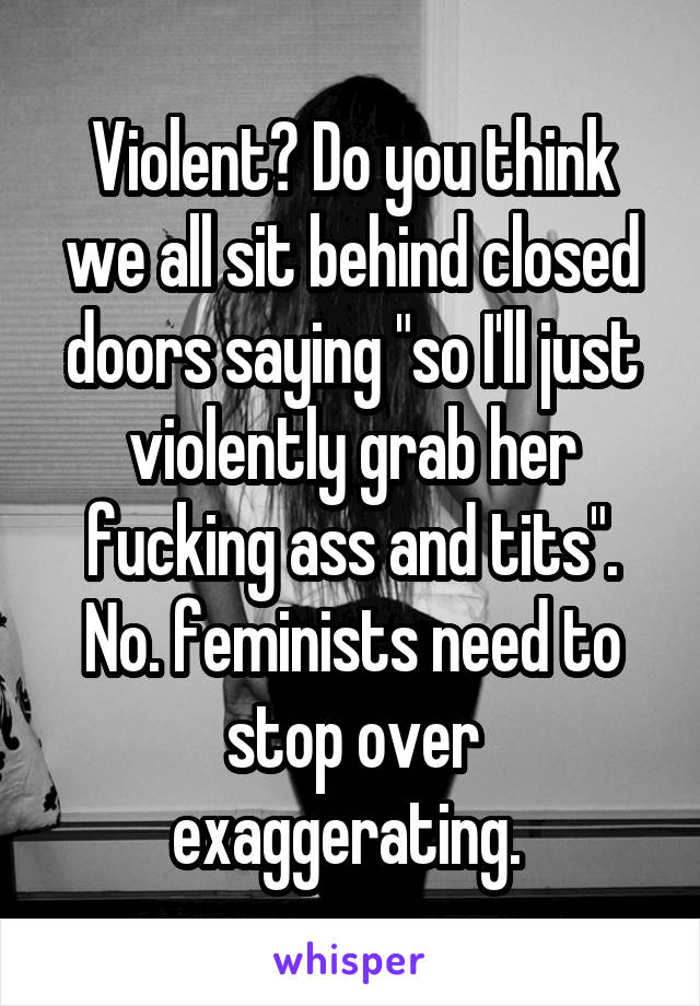 Violent? Do you think we all sit behind closed doors saying "so I'll just violently grab her fucking ass and tits". No. feminists need to stop over exaggerating. 