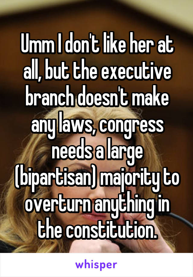 Umm I don't like her at all, but the executive branch doesn't make any laws, congress needs a large (bipartisan) majority to overturn anything in the constitution.