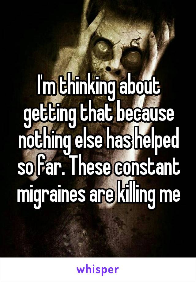 I'm thinking about getting that because nothing else has helped so far. These constant migraines are killing me