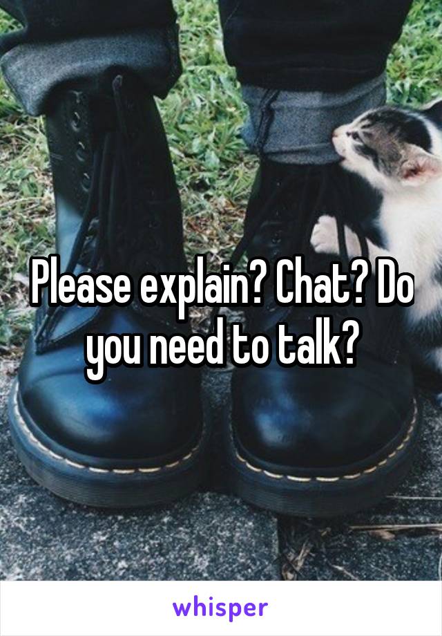 Please explain? Chat? Do you need to talk?