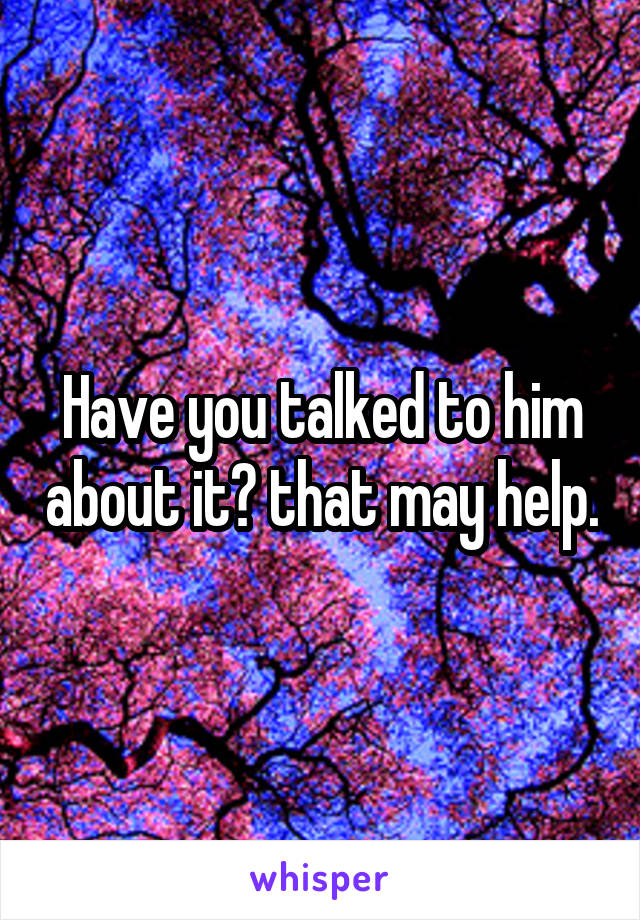 Have you talked to him about it? that may help.