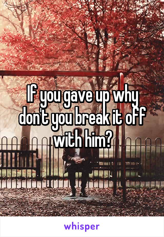If you gave up why don't you break it off with him?