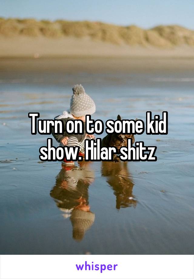 Turn on to some kid show. Hilar shitz