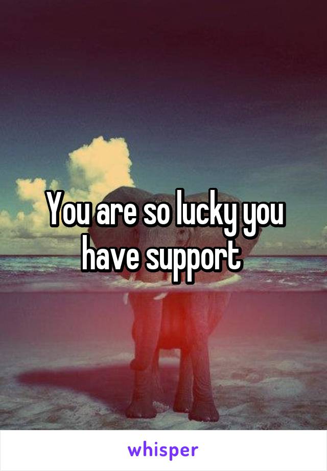 You are so lucky you have support 