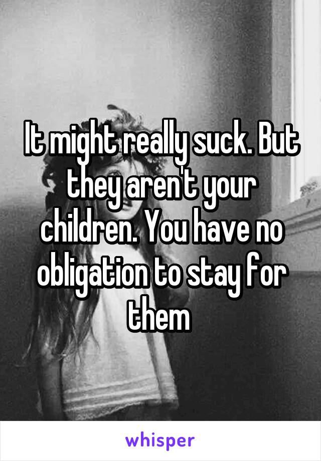 It might really suck. But they aren't your children. You have no obligation to stay for them 