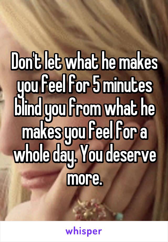Don't let what he makes you feel for 5 minutes blind you from what he makes you feel for a whole day. You deserve more.