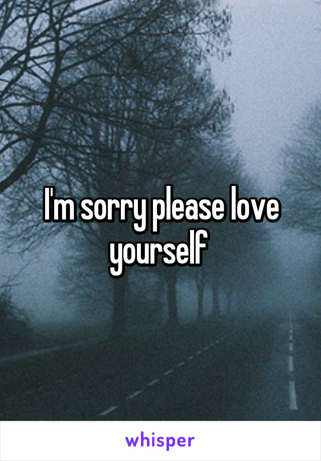 I'm sorry please love yourself 