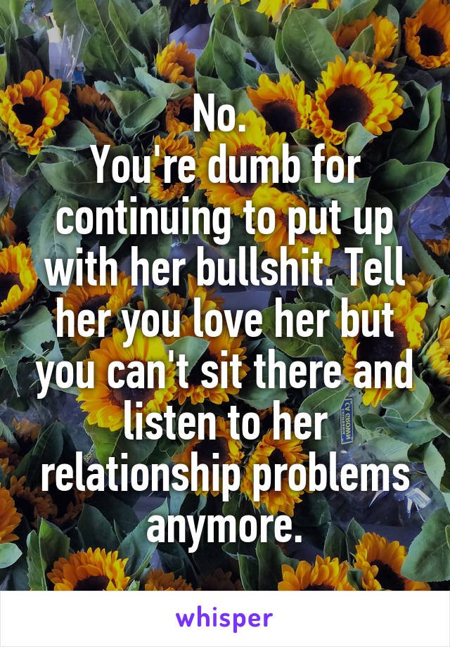 No. 
You're dumb for continuing to put up with her bullshit. Tell her you love her but you can't sit there and listen to her relationship problems anymore.