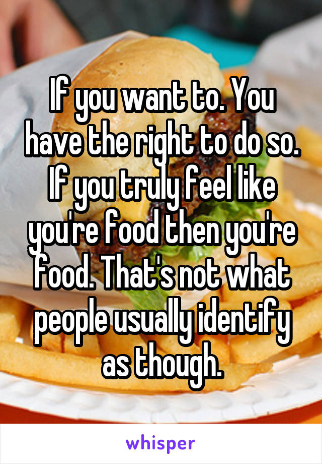 If you want to. You have the right to do so. If you truly feel like you're food then you're food. That's not what people usually identify as though.