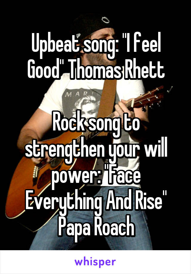 Upbeat song: "I feel Good" Thomas Rhett

Rock song to strengthen your will power: "Face Everything And Rise" Papa Roach