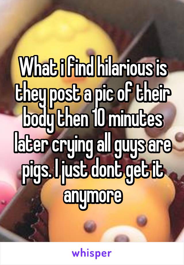 What i find hilarious is they post a pic of their body then 10 minutes later crying all guys are pigs. I just dont get it anymore