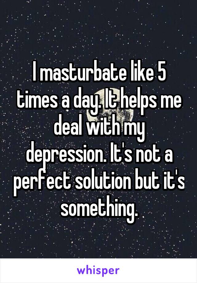I masturbate like 5 times a day. It helps me deal with my depression. It's not a perfect solution but it's something.