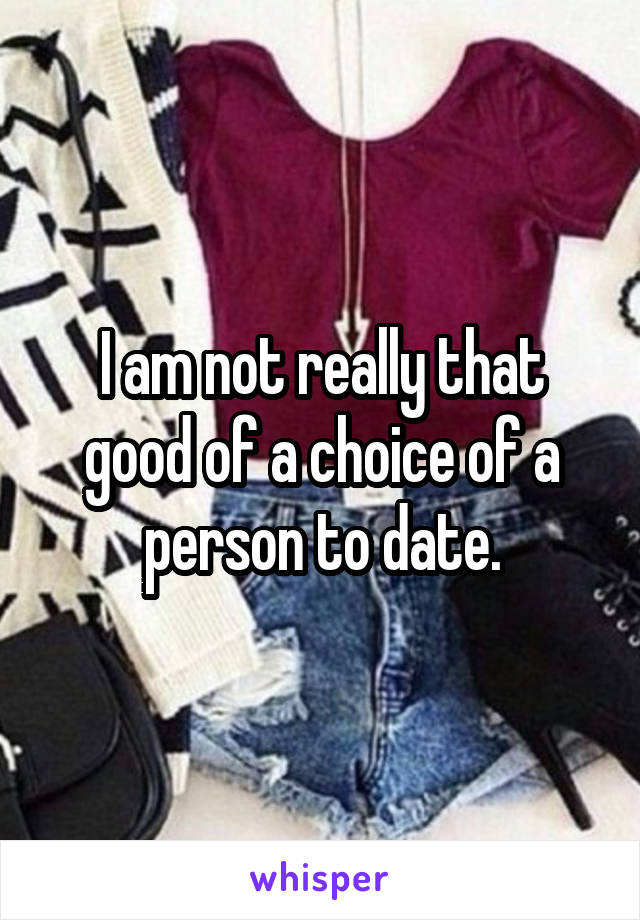 I am not really that good of a choice of a person to date.
